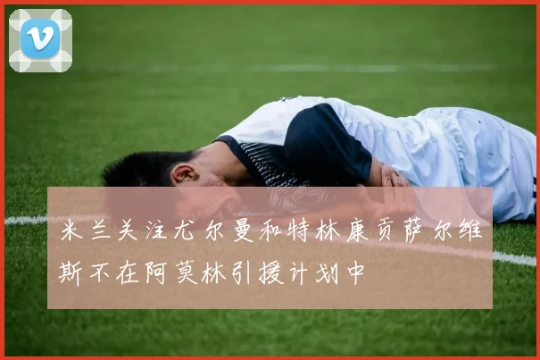 米兰关注尤尔曼和特林康贡萨尔维斯不在阿莫林引援计划中