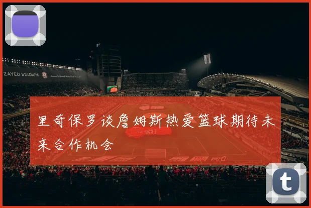 里奇保罗谈詹姆斯热爱篮球期待未来合作机会