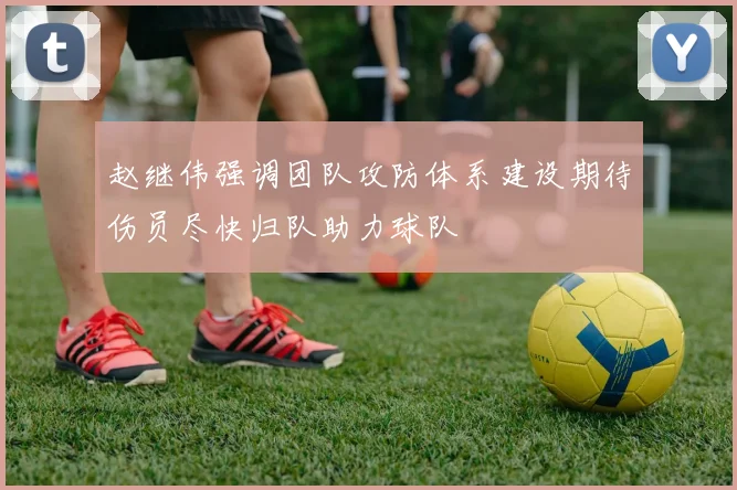 赵继伟强调团队攻防体系建设期待伤员尽快归队助力球队