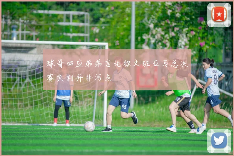 球哥回应弟弟言论称文班亚马总决赛失利并非污点