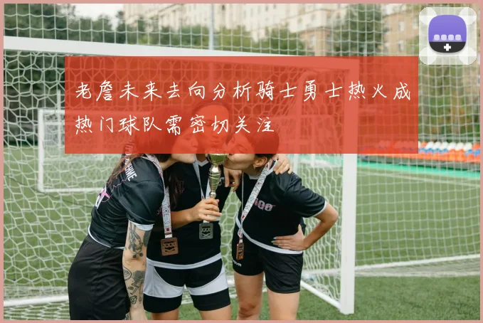 老詹未来去向分析骑士勇士热火成热门球队需密切关注