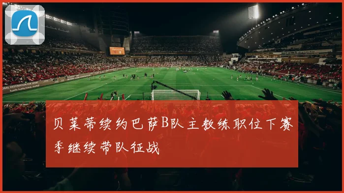 贝莱蒂续约巴萨B队主教练职位下赛季继续带队征战