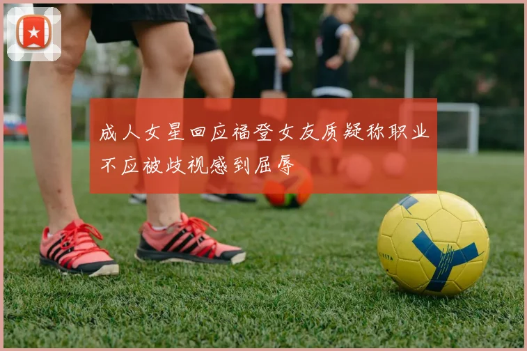 成人女星回应福登女友质疑称职业不应被歧视感到屈辱