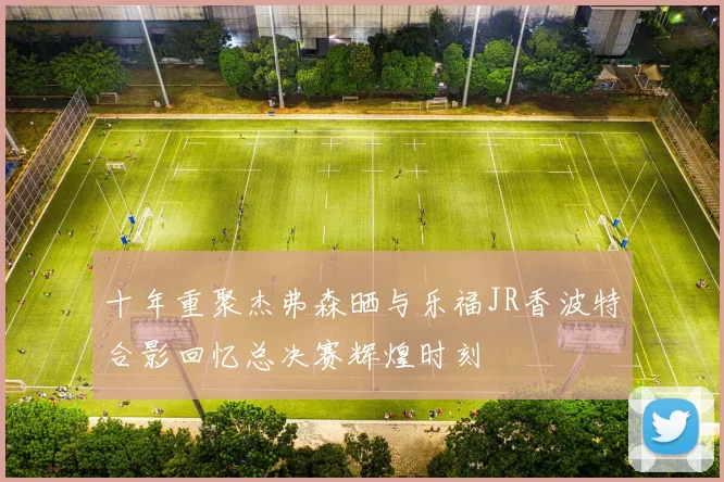 十年重聚杰弗森晒与乐福JR香波特合影回忆总决赛辉煌时刻
