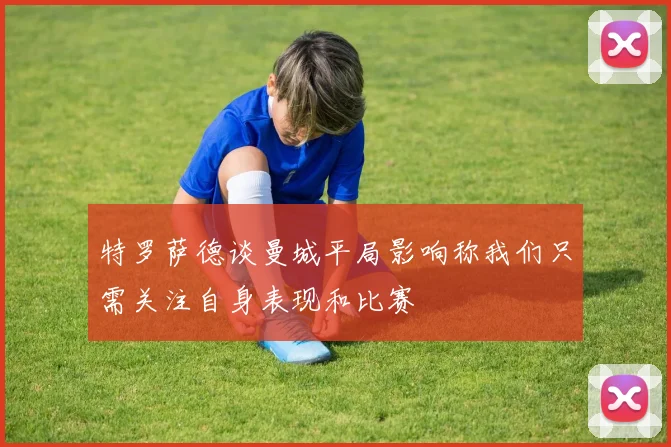 特罗萨德谈曼城平局影响称我们只需关注自身表现和比赛