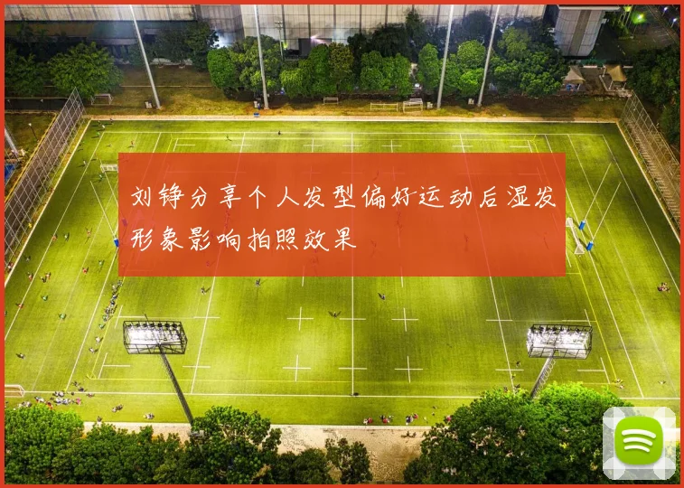 刘铮分享个人发型偏好运动后湿发形象影响拍照效果