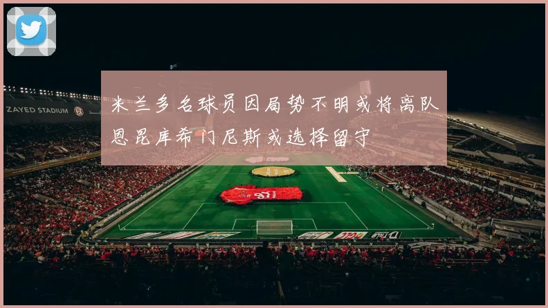 米兰多名球员因局势不明或将离队恩昆库希门尼斯或选择留守