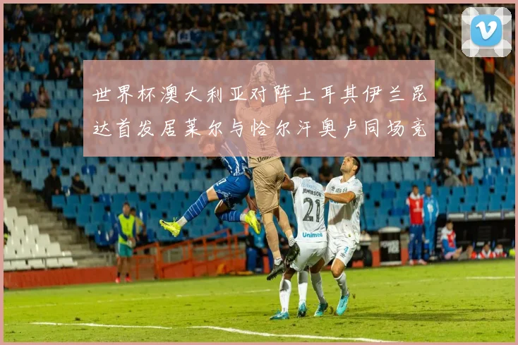 世界杯澳大利亚对阵土耳其伊兰昆达首发居莱尔与恰尔汗奥卢同场竞技