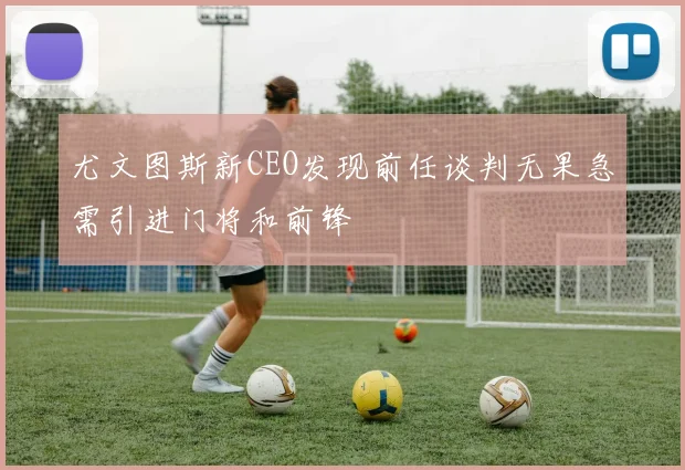 尤文图斯新CEO发现前任谈判无果急需引进门将和前锋