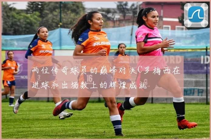 两位传奇球员的巅峰对决C罗梅西在进球和出场数上的辉煌成就