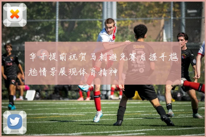 华子提前祝贺马刺避免赛后握手尴尬情景展现体育精神