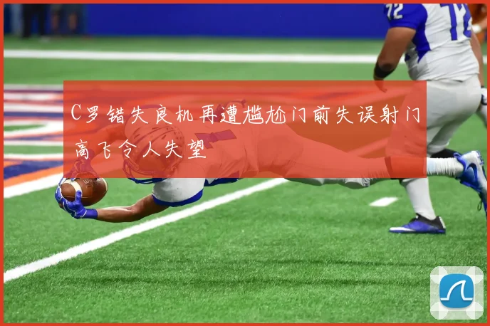 C罗错失良机再遭尴尬门前失误射门高飞令人失望