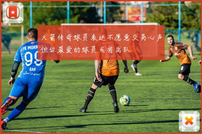 火箭传奇球员表达不愿意交易心声但你最爱的球员或将离队
