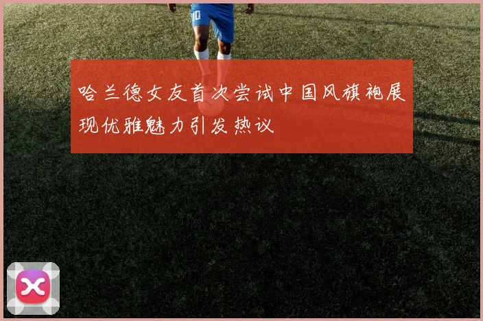 哈兰德女友首次尝试中国风旗袍展现优雅魅力引发热议