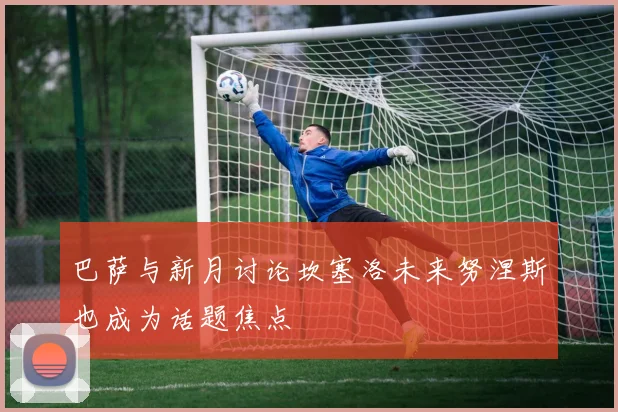 巴萨与新月讨论坎塞洛未来努涅斯也成为话题焦点